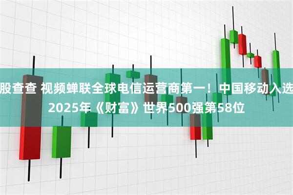 股查查 视频蝉联全球电信运营商第一！中国移动入选2025年《财富》世界500强第58位