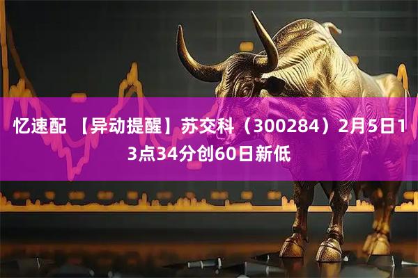 忆速配 【异动提醒】苏交科（300284）2月5日13点34分创60日新低