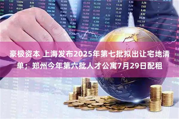 豪极资本 上海发布2025年第七批拟出让宅地清单；郑州今年第六批人才公寓7月29日配租