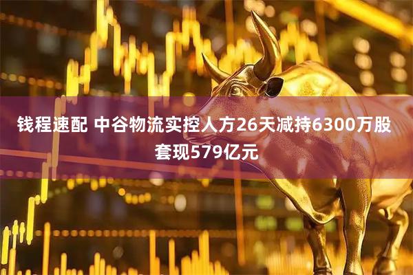 钱程速配 中谷物流实控人方26天减持6300万股 套现579亿元