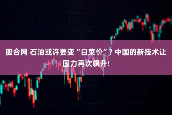 股合网 石油或许要变“白菜价”? 中国的新技术让国力再次飙升!