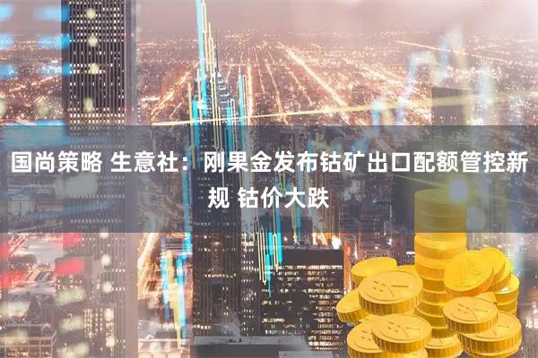 国尚策略 生意社：刚果金发布钴矿出口配额管控新规 钴价大跌