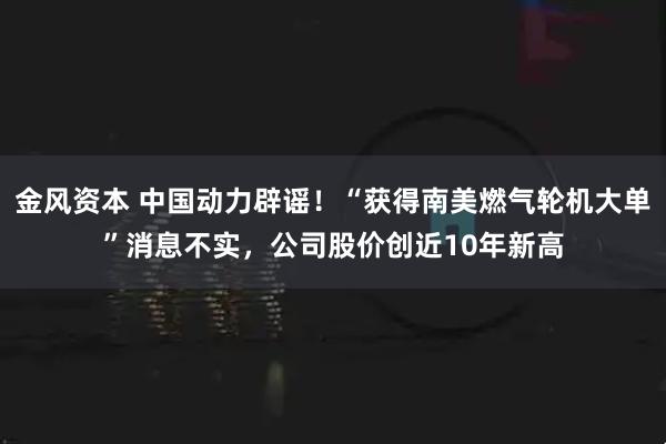 金风资本 中国动力辟谣！“获得南美燃气轮机大单”消息不实，公司股价创近10年新高