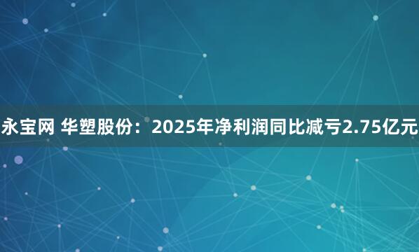 永宝网 华塑股份:2025年净利润同比减亏2.75亿元